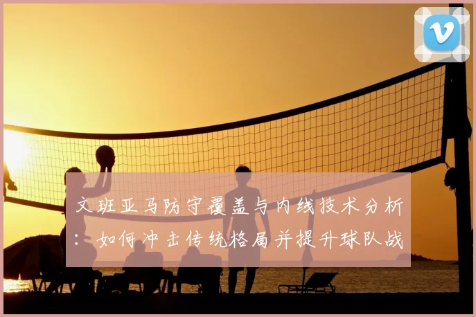 文班亚马防守覆盖与内线技术分析：如何冲击传统格局并提升球队战术价值