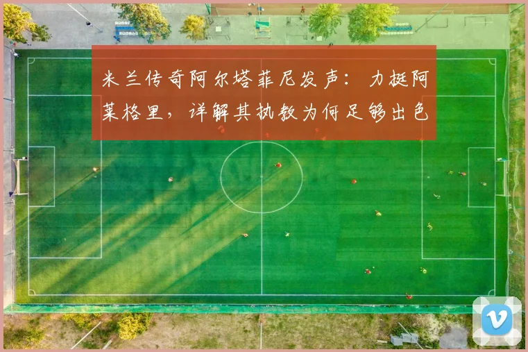 米兰传奇阿尔塔菲尼发声：力挺阿莱格里，详解其执教为何足够出色