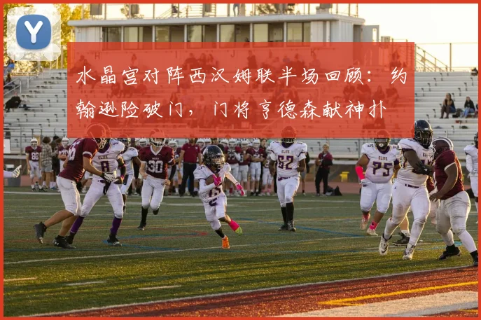 水晶宫对阵西汉姆联半场回顾：约翰逊险破门，门将亨德森献神扑