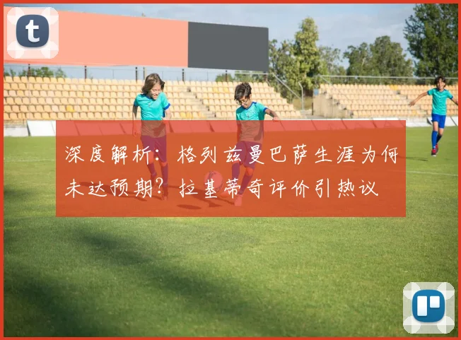 深度解析:格列兹曼巴萨生涯为何未达预期?拉基蒂奇评价引热议