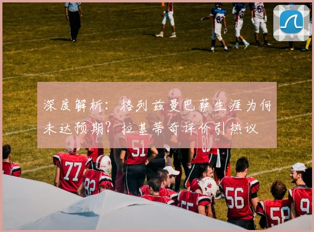 深度解析：格列兹曼巴萨生涯为何未达预期？拉基蒂奇评价引热议