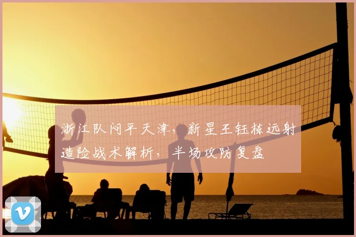 浙江队闷平天津,新星王钰栋远射造险战术解析,半场攻防复盘