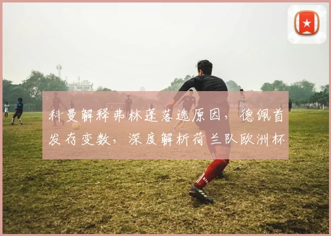 科曼解释弗林蓬落选原因,德佩首发存变数,深度解析荷兰队欧洲杯前景