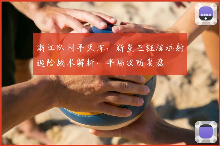 浙江队闷平天津，新星王钰栋远射造险战术解析，半场攻防复盘