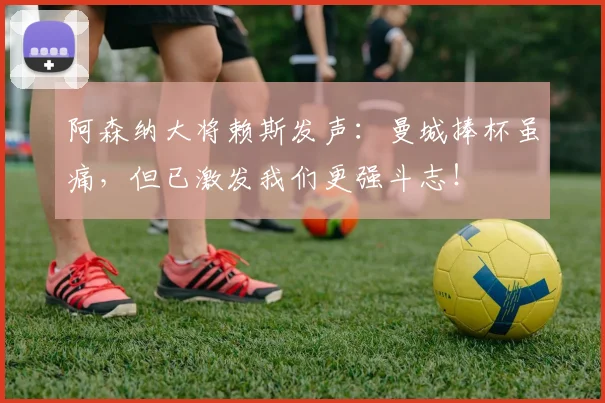 阿森纳大将赖斯发声:曼城捧杯虽痛,但已激发我们更强斗志!