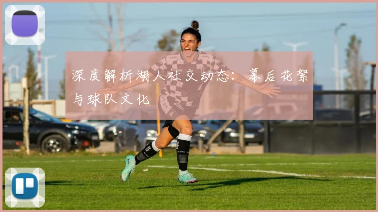 深度解析湖人社交动态：幕后花絮与球队文化