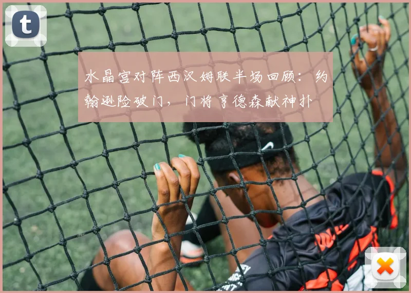 水晶宫对阵西汉姆联半场回顾:约翰逊险破门,门将亨德森献神扑