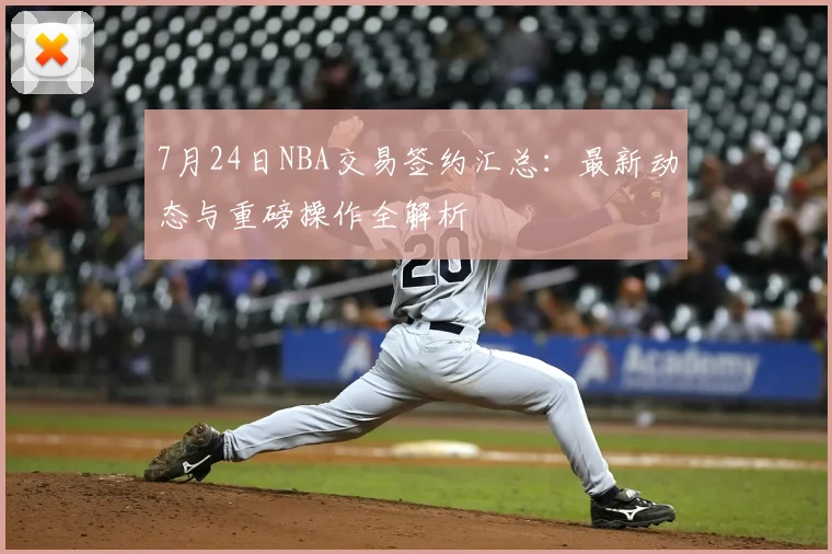 7月24日NBA交易签约汇总：最新动态与重磅操作全解析