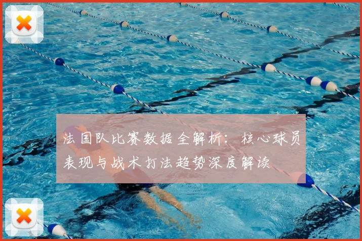 法国队比赛数据全解析：核心球员表现与战术打法趋势深度解读