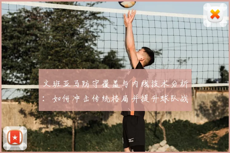 文班亚马防守覆盖与内线技术分析：如何冲击传统格局并提升球队战术价值