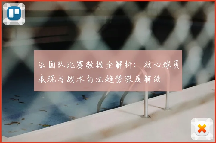 法国队比赛数据全解析:核心球员表现与战术打法趋势深度解读