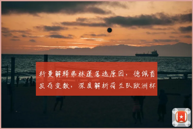 科曼解释弗林蓬落选原因，德佩首发存变数，深度解析荷兰队欧洲杯前景