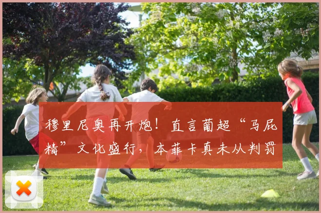 穆里尼奥再开炮！直言葡超“马屁精”文化盛行，本菲卡真未从判罚获益？深度解析